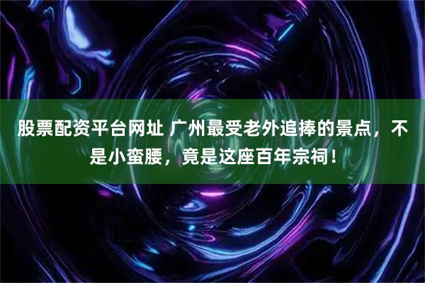股票配资平台网址 广州最受老外追捧的景点，不是小蛮腰，竟是这座百年宗祠！