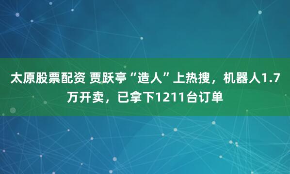 太原股票配资 贾跃亭“造人”上热搜，机器人1.7万开卖，已拿下1211台订单
