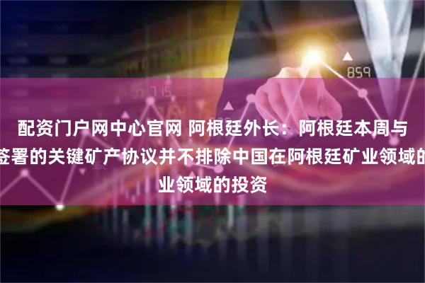 配资门户网中心官网 阿根廷外长：阿根廷本周与美国签署的关键矿产协议并不排除中国在阿根廷矿业领域的投资
