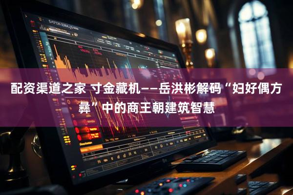 配资渠道之家 寸金藏机——岳洪彬解码“妇好偶方彝”中的商王朝建筑智慧