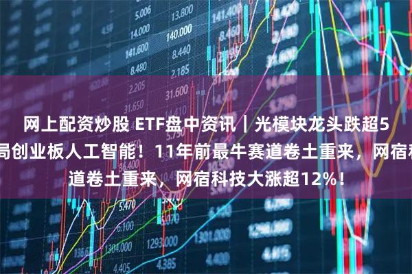 网上配资炒股 ETF盘中资讯｜光模块龙头跌超5%，资金逢跌布局创业板人工智能！11年前最牛赛道卷土重来，网宿科技大涨超12%！