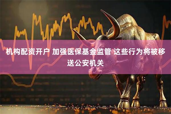 机构配资开户 加强医保基金监管 这些行为将被移送公安机关