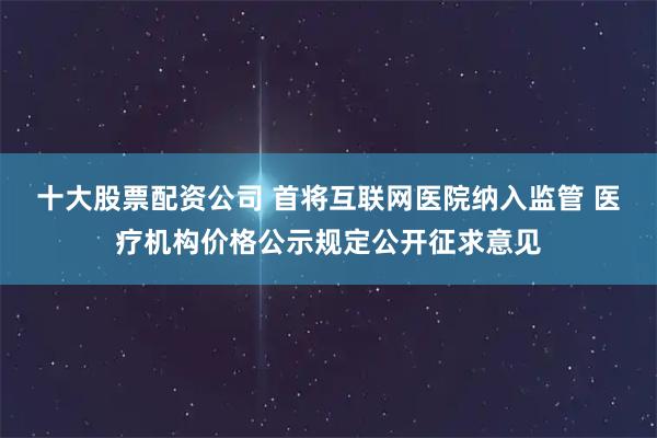 十大股票配资公司 首将互联网医院纳入监管 医疗机构价格公示规定公开征求意见