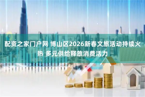 配资之家门户网 博山区2026新春文旅活动持续火热 多元供给释放消费活力