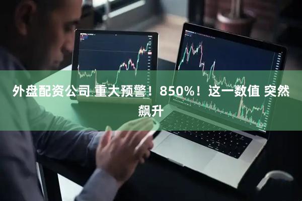 外盘配资公司 重大预警！850%！这一数值 突然飙升