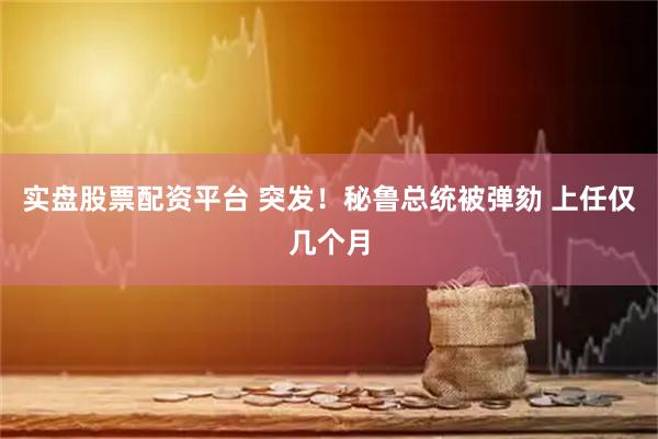 实盘股票配资平台 突发！秘鲁总统被弹劾 上任仅几个月