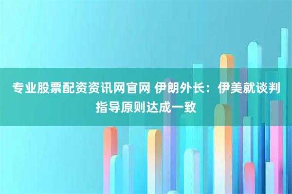 专业股票配资资讯网官网 伊朗外长：伊美就谈判指导原则达成一致
