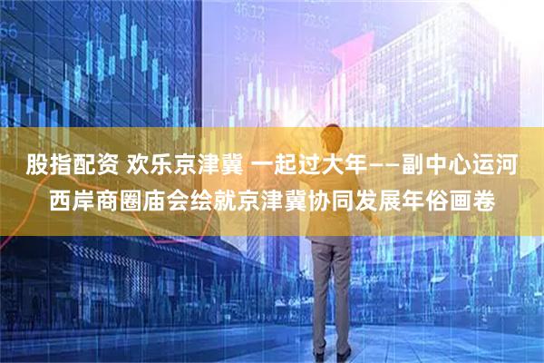 股指配资 欢乐京津冀 一起过大年——副中心运河西岸商圈庙会绘就京津冀协同发展年俗画卷