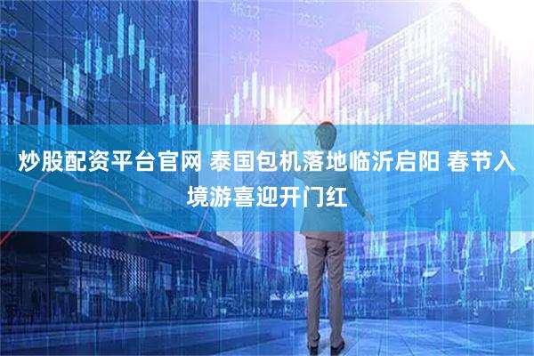 炒股配资平台官网 泰国包机落地临沂启阳 春节入境游喜迎开门红