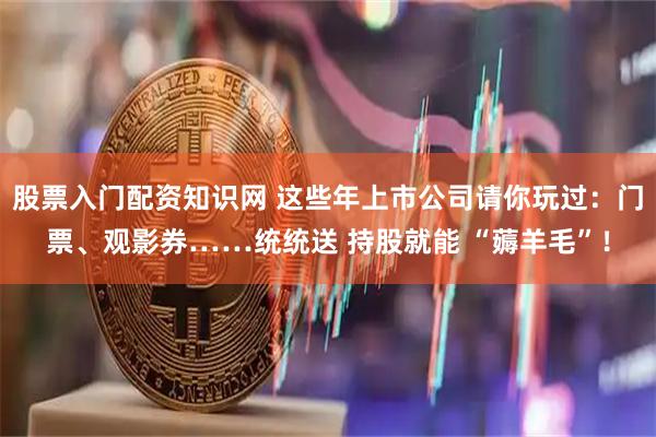 股票入门配资知识网 这些年上市公司请你玩过：门票、观影券……统统送 持股就能 “薅羊毛”！
