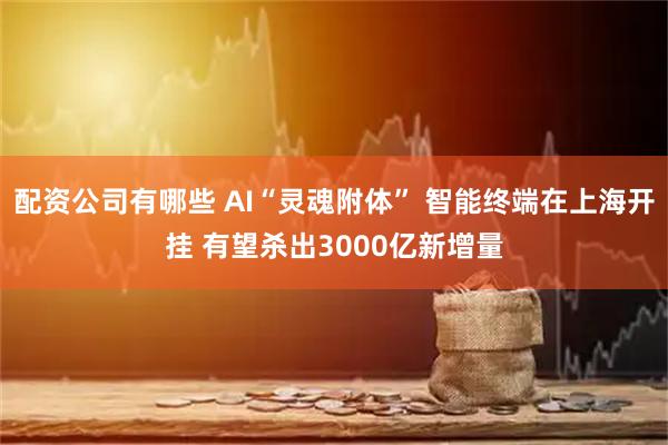 配资公司有哪些 AI“灵魂附体” 智能终端在上海开挂 有望杀出3000亿新增量