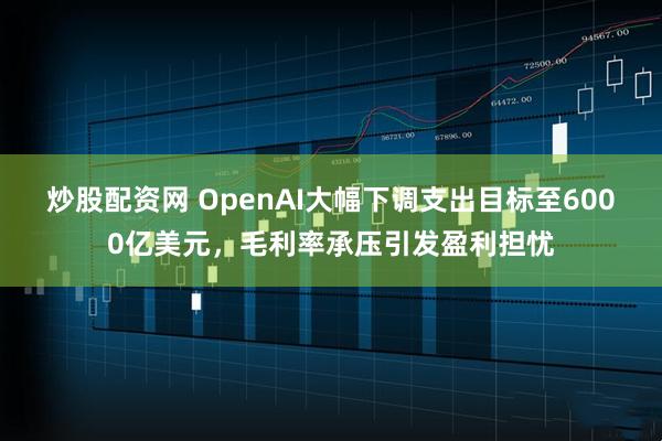炒股配资网 OpenAI大幅下调支出目标至6000亿美元，毛利率承压引发盈利担忧