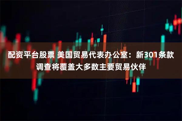 配资平台股票 美国贸易代表办公室：新301条款调查将覆盖大多数主要贸易伙伴