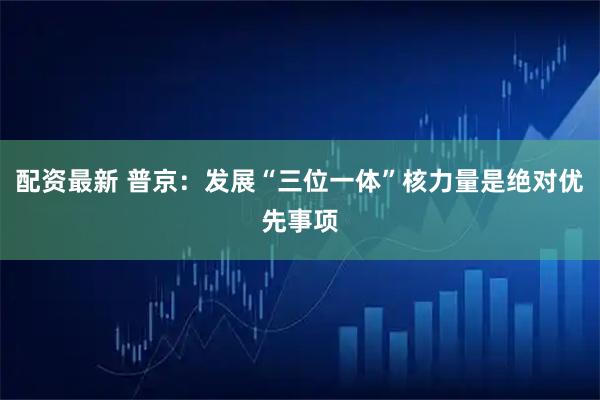 配资最新 普京：发展“三位一体”核力量是绝对优先事项