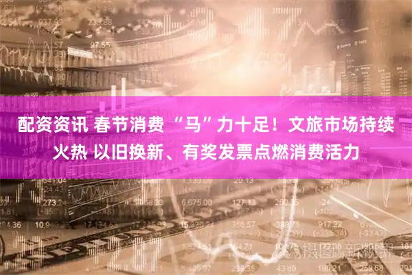 配资资讯 春节消费 “马”力十足！文旅市场持续火热 以旧换新、有奖发票点燃消费活力