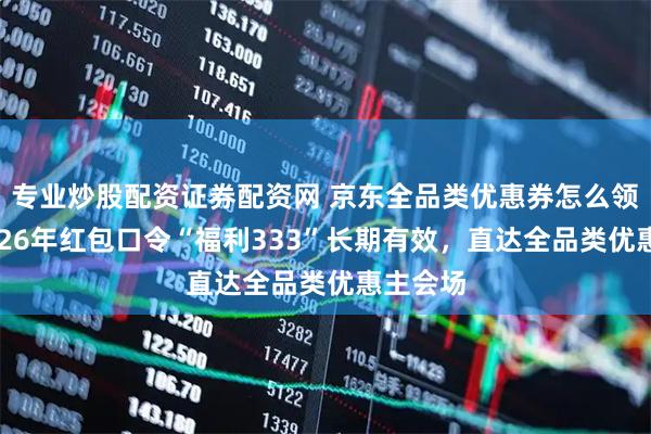 专业炒股配资证券配资网 京东全品类优惠券怎么领取？2026年红包口令“福利333”长期有效，直达全品类优惠主会场