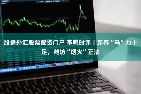 股指外汇股票配资门户 筝鸣时评丨新春“马”力十足，潍坊“烟火”正浓