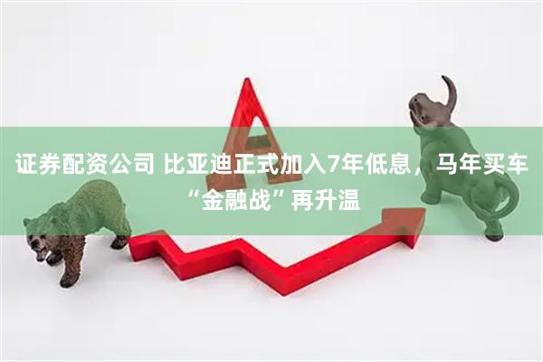 证券配资公司 比亚迪正式加入7年低息，马年买车“金融战”再升温