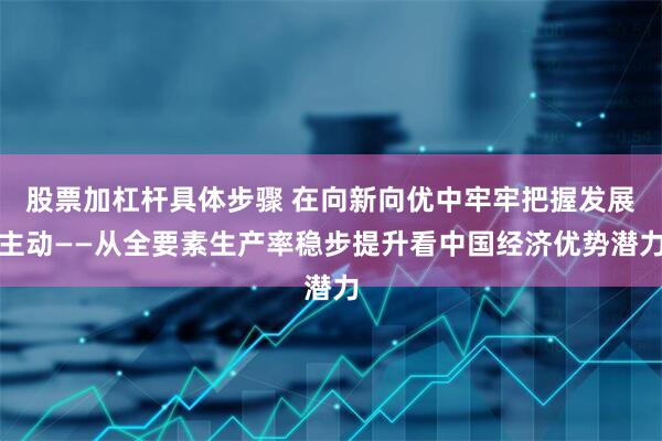 股票加杠杆具体步骤 在向新向优中牢牢把握发展主动——从全要素生产率稳步提升看中国经济优势潜力