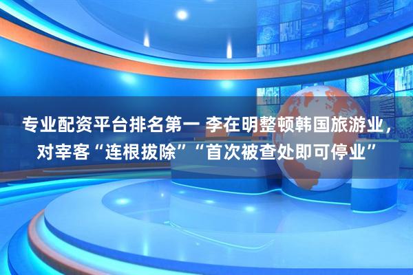 专业配资平台排名第一 李在明整顿韩国旅游业，对宰客“连根拔除”“首次被查处即可停业”