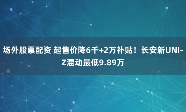 场外股票配资 起售价降6千+2万补贴！长安新UNI-Z混动最低9.89万