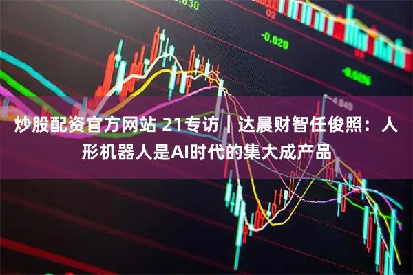 炒股配资官方网站 21专访｜达晨财智任俊照：人形机器人是AI时代的集大成产品