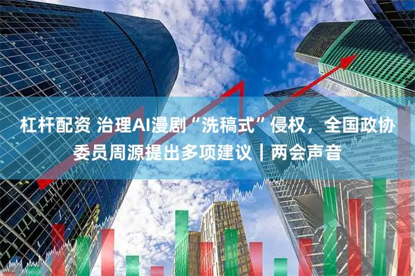 杠杆配资 治理AI漫剧“洗稿式”侵权，全国政协委员周源提出多项建议｜两会声音