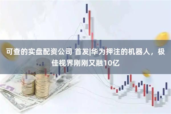 可查的实盘配资公司 首发|华为押注的机器人，极佳视界刚刚又融10亿