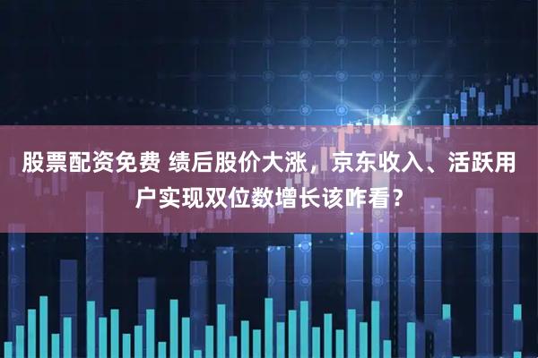 股票配资免费 绩后股价大涨，京东收入、活跃用户实现双位数增长该咋看？