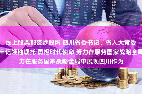 线上股票配资炒股网 四川省委书记、省人大常委会主任王晓晖：牢记领袖嘱托 勇担时代使命 努力在服务国家战略全局中展现四川作为