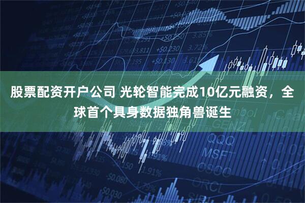 股票配资开户公司 光轮智能完成10亿元融资，全球首个具身数据独角兽诞生