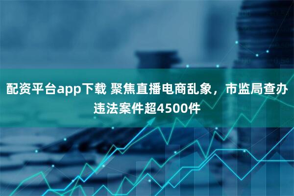 配资平台app下载 聚焦直播电商乱象，市监局查办违法案件超4500件