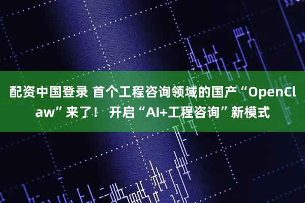 配资中国登录 首个工程咨询领域的国产“OpenClaw”来了！ 开启“AI+工程咨询”新模式