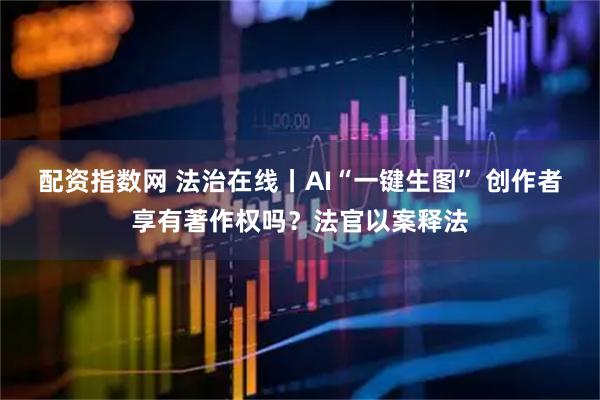 配资指数网 法治在线丨AI“一键生图” 创作者享有著作权吗？法官以案释法