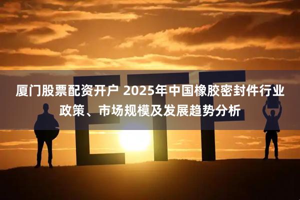 厦门股票配资开户 2025年中国橡胶密封件行业政策、市场规模及发展趋势分析