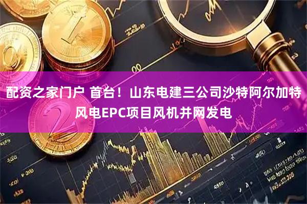 配资之家门户 首台！山东电建三公司沙特阿尔加特风电EPC项目风机并网发电