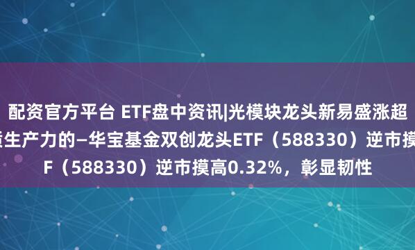 配资官方平台 ETF盘中资讯|光模块龙头新易盛涨超4%！百分百布局新质生产力的—华宝基金双创龙头ETF（588330）逆市摸高0.32%，彰显韧性