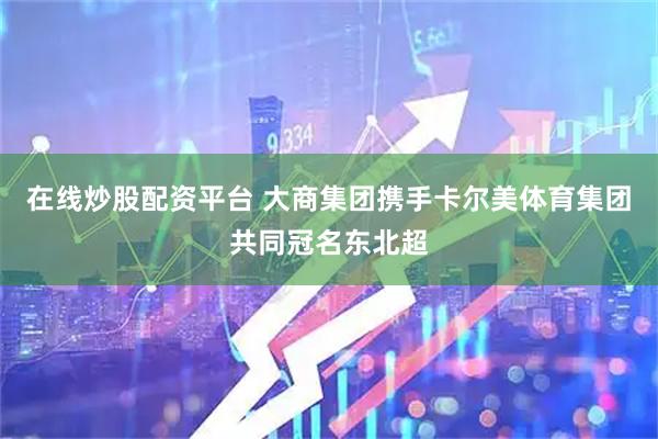 在线炒股配资平台 大商集团携手卡尔美体育集团共同冠名东北超