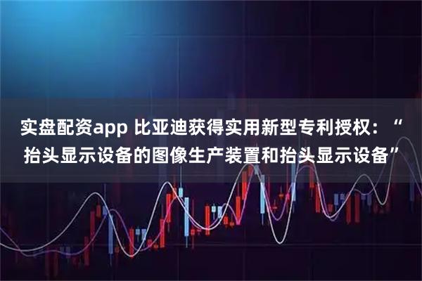 实盘配资app 比亚迪获得实用新型专利授权：“抬头显示设备的图像生产装置和抬头显示设备”