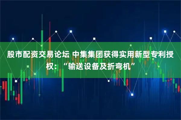 股市配资交易论坛 中集集团获得实用新型专利授权：“输送设备及折弯机”
