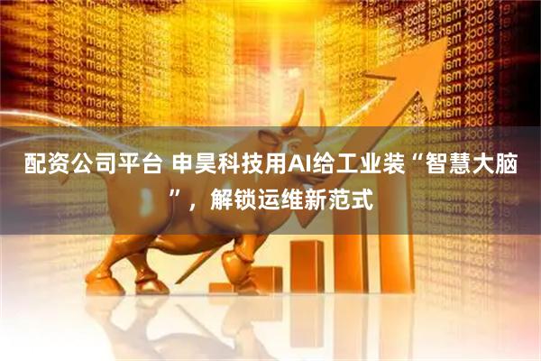 配资公司平台 申昊科技用AI给工业装“智慧大脑”，解锁运维新范式