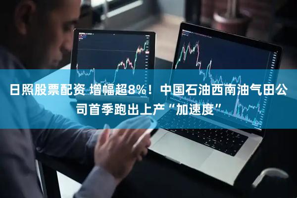 日照股票配资 增幅超8%！中国石油西南油气田公司首季跑出上产“加速度”