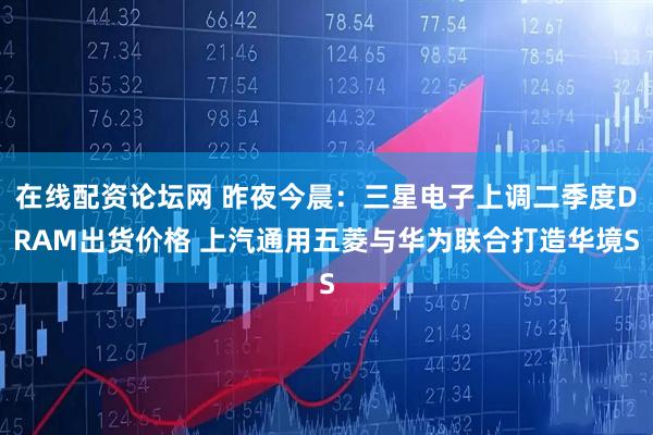 在线配资论坛网 昨夜今晨：三星电子上调二季度DRAM出货价格 上汽通用五菱与华为联合打造华境S