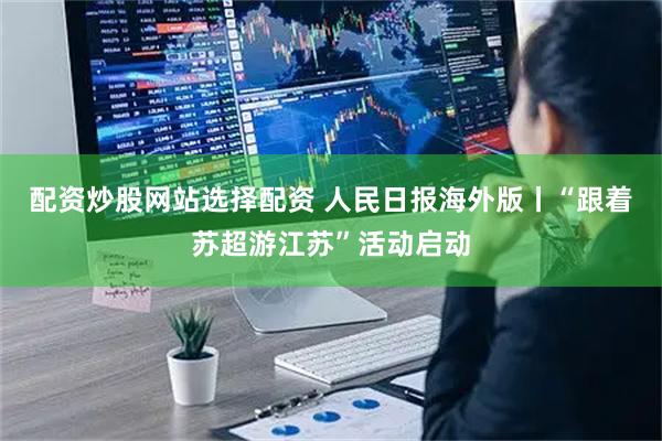 配资炒股网站选择配资 人民日报海外版丨“跟着苏超游江苏”活动启动