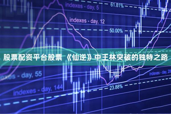 股票配资平台股票 《仙逆》中王林突破的独特之路