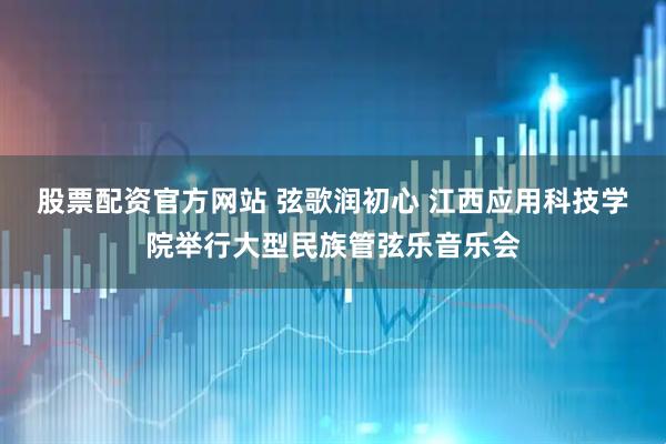 股票配资官方网站 弦歌润初心 江西应用科技学院举行大型民族管弦乐音乐会