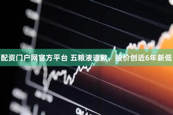 配资门户网官方平台 五粮液道歉，股价创近6年新低
