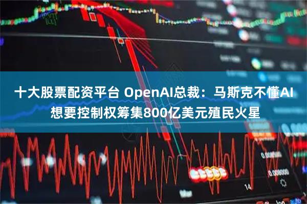 十大股票配资平台 OpenAI总裁：马斯克不懂AI 想要控制权筹集800亿美元殖民火星