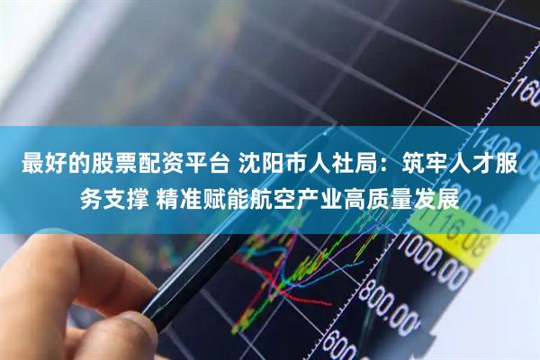 最好的股票配资平台 沈阳市人社局：筑牢人才服务支撑 精准赋能航空产业高质量发展
