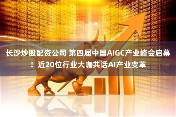 长沙炒股配资公司 第四届中国AIGC产业峰会启幕！近20位行业大咖共话AI产业变革
